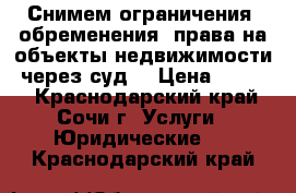 Снимем ограничения (обременения) права на объекты недвижимости, через суд. › Цена ­ 1 000 - Краснодарский край, Сочи г. Услуги » Юридические   . Краснодарский край